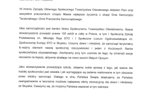 Na zdjęciu widzimy treść listu z życzeniai od  Pana Zygmunta Puchalskiego Prezesa Społecznego Towarzystwa Oświatowego. "Szanowana Pani Prezydent, w imieniu Zarządu Głównego Społecznego Towarzystwa Oświatowego składam Pani oraz wszystkim pracownikom Urzędu Miasta najlepsze życzenia z okazji Dnia Samorządu Terytorialnego i Dnia Pracownika Samorządowego.  Idea samorządności jest bardzo bliska Społecznemu Towarzystwu Oświatwemu. Nasze stowarzyszenie prowadzi prawie 100 szkół w całej Polsce , w tym I Społeczną Szkołę Podstawową im. Mikołaja Reja STO i I Społeczne Liceum Ogólnoszktałcące im. Zjednoczonej Europy STO w Słupsku. Uczymy dzieci i młodzież, że samorząd terytorialny to ważny element naszej społecznej rzeczywistości i jeden z kluczowych filarów społeczeństwa obywatelskiego . Zachęcamy przy tym uczniów do tego, by zmieniali swoje otoczenia na lesze, aktywnie działając na rzecz swoich Małych Ojczyzn. Jako stowarzyszenie prowadzące szkoły, zdajemy sobie sprawę z tego, jak ważna dla każdej społeczności jest oświata i jak wymagające są zadania realizowane w tym  obszarze przez lokalny samorząd. Dlatego w dniu Państwa Święta dziekujemy za Państwa zaangażowanie w tworzenie możliwie najlepszej oferty edukacyjnej dla dzieci i młodzieży ze Słupska.Cieszymy się,że możemy Państwa wspierać w tym zakresie. Z życzeniami wielu sukcesów w dalszej pracy na rzecz mieszkańców.